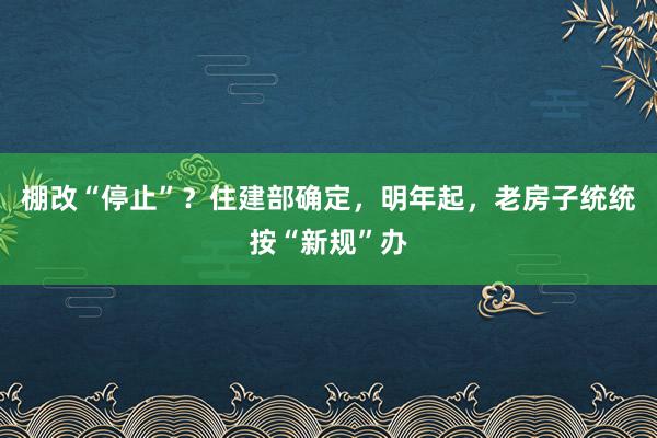 棚改“停止”？住建部确定，明年起，老房子统统按“新规”办