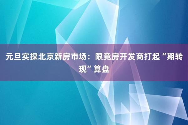 元旦实探北京新房市场：限竞房开发商打起“期转现”算盘