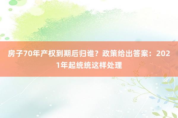 房子70年产权到期后归谁？政策给出答案：2021年起统统这样处理