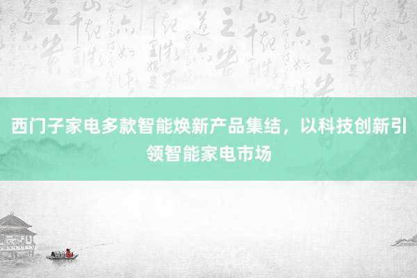 西门子家电多款智能焕新产品集结，以科技创新引领智能家电市场