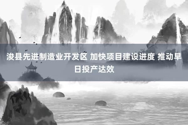 浚县先进制造业开发区 加快项目建设进度 推动早日投产达效