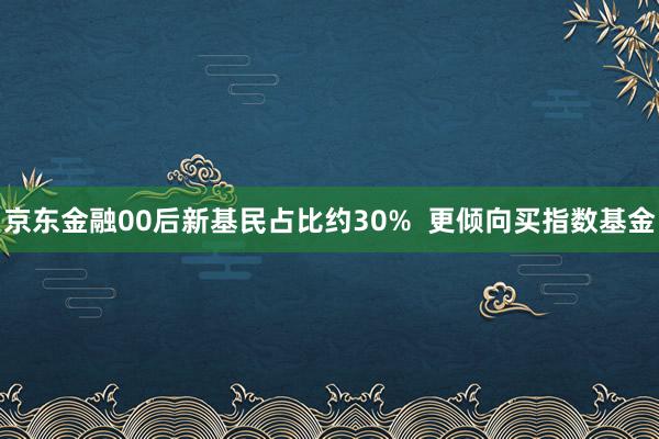 京东金融00后新基民占比约30%  更倾向买指数基金