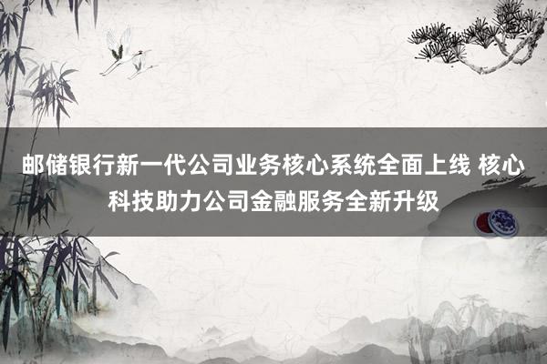 邮储银行新一代公司业务核心系统全面上线 核心科技助力公司金融服务全新升级