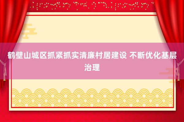 鹤壁山城区抓紧抓实清廉村居建设 不断优化基层治理