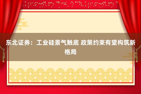 东北证券：工业硅景气触底 政策约束有望构筑新格局