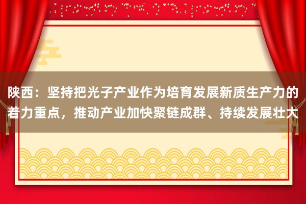 陕西：坚持把光子产业作为培育发展新质生产力的着力重点，推动产业加快聚链成群、持续发展壮大