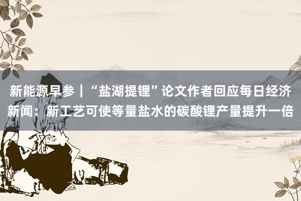 新能源早参｜“盐湖提锂”论文作者回应每日经济新闻：新工艺可使等量盐水的碳酸锂产量提升一倍