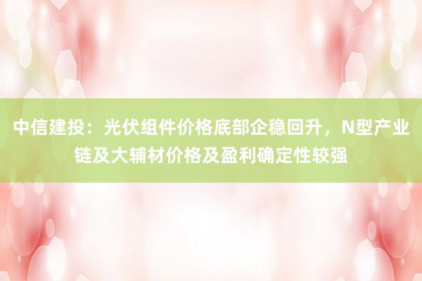 中信建投：光伏组件价格底部企稳回升，N型产业链及大辅材价格及盈利确定性较强