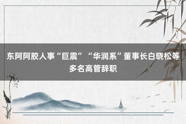 东阿阿胶人事“巨震” “华润系”董事长白晓松等多名高管辞职