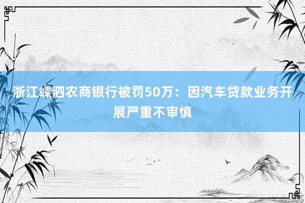 浙江嵊泗农商银行被罚50万：因汽车贷款业务开展严重不审慎