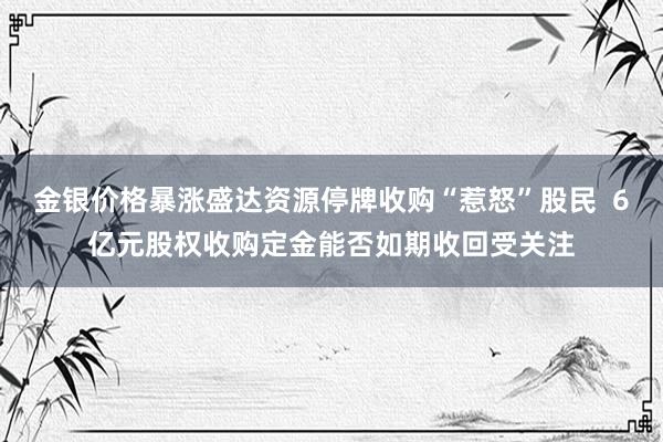 金银价格暴涨盛达资源停牌收购“惹怒”股民  6亿元股权收购定金能否如期收回受关注