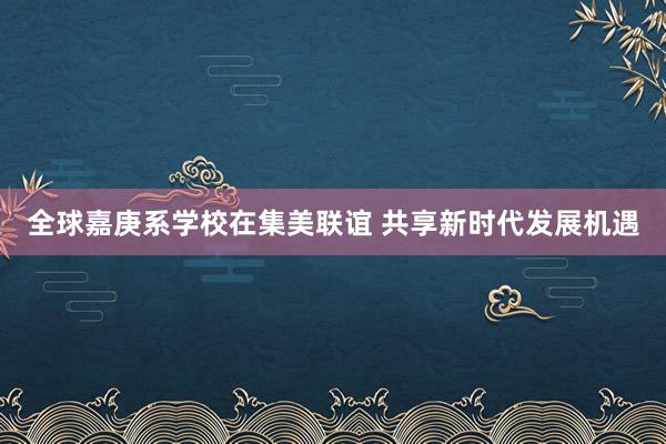 全球嘉庚系学校在集美联谊 共享新时代发展机遇