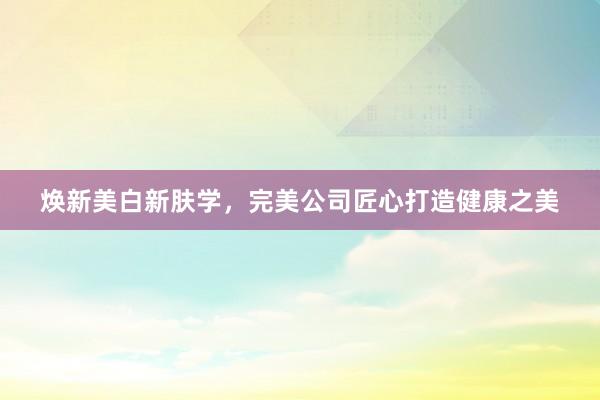 焕新美白新肤学，完美公司匠心打造健康之美