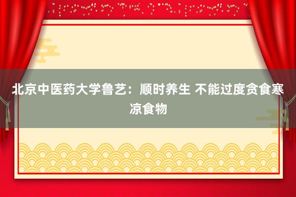 北京中医药大学鲁艺：顺时养生 不能过度贪食寒凉食物