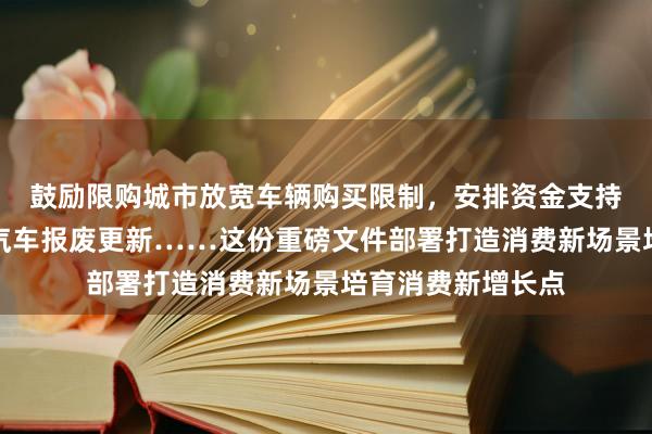 鼓励限购城市放宽车辆购买限制，安排资金支持符合条件的老旧汽车报废更新……这份重磅文件部署打造消费新场景培育消费新增长点