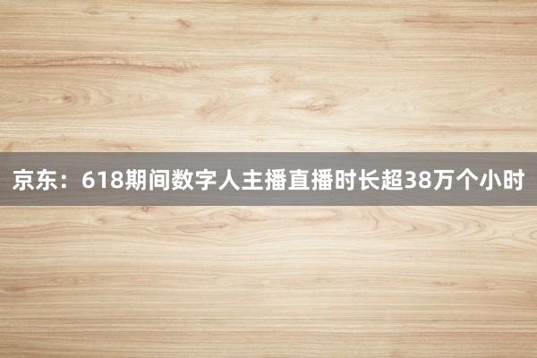 京东：618期间数字人主播直播时长超38万个小时