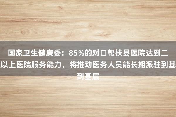 国家卫生健康委：85%的对口帮扶县医院达到二级以上医院服务能力，将推动医务人员能长期派驻到基层