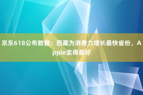 京东618公布数据：西藏为消费力增长最快省份，Apple卖得最好