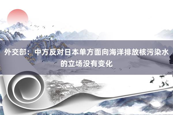 外交部：中方反对日本单方面向海洋排放核污染水的立场没有变化