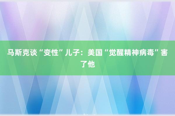 马斯克谈“变性”儿子：美国“觉醒精神病毒”害了他