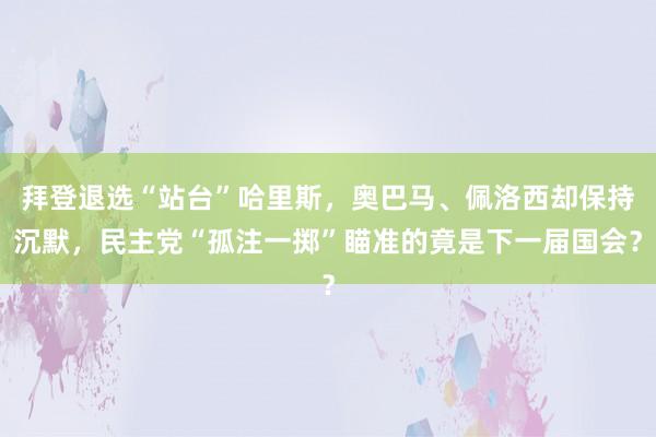 拜登退选“站台”哈里斯，奥巴马、佩洛西却保持沉默，民主党“孤注一掷”瞄准的竟是下一届国会？