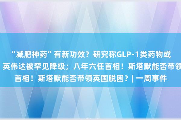 “减肥神药”有新功效？研究称GLP-1类药物或有助于降低癌症风险；英伟达被罕见降级；八年六任首相！斯塔默能否带领英国脱困？| 一周事件