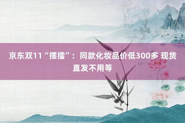 京东双11“摆擂”：同款化妆品价低300多 现货直发不用等