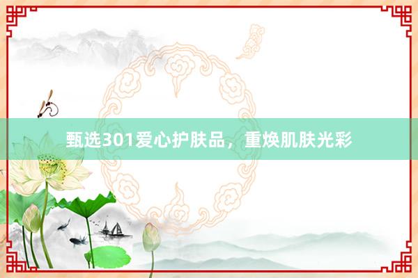 甄选301爱心护肤品，重焕肌肤光彩