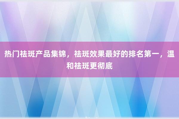 热门祛斑产品集锦，祛斑效果最好的排名第一，温和祛斑更彻底