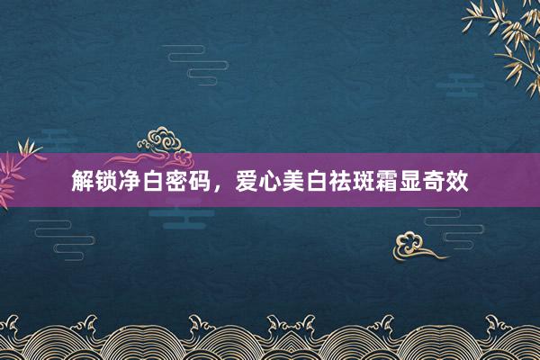 解锁净白密码，爱心美白祛斑霜显奇效