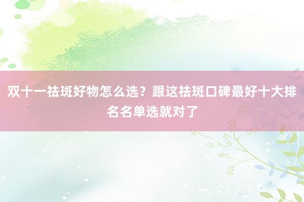 双十一祛斑好物怎么选？跟这祛斑口碑最好十大排名名单选就对了