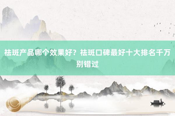 祛斑产品哪个效果好？祛斑口碑最好十大排名千万别错过