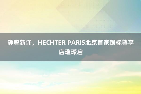 静奢新译，HECHTER PARIS北京首家银标尊享店璀璨启