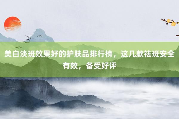 美白淡斑效果好的护肤品排行榜，这几款祛斑安全有效，备受好评