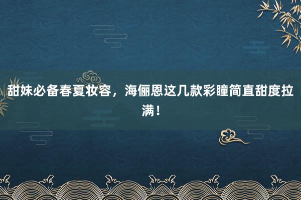 甜妹必备春夏妆容，海俪恩这几款彩瞳简直甜度拉满！