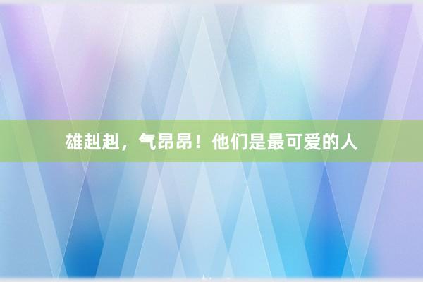 雄赳赳，气昂昂！他们是最可爱的人