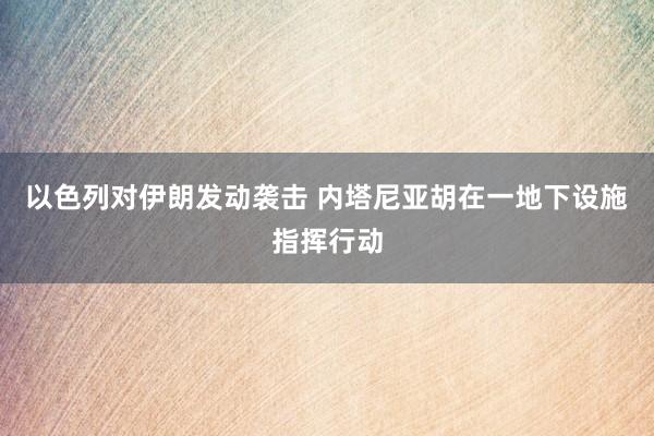 以色列对伊朗发动袭击 内塔尼亚胡在一地下设施指挥行动