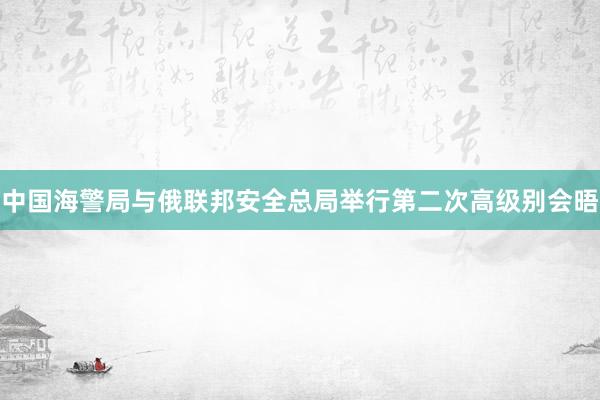 中国海警局与俄联邦安全总局举行第二次高级别会晤