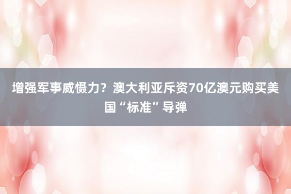 增强军事威慑力？澳大利亚斥资70亿澳元购买美国“标准”导弹