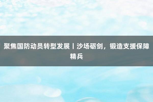 聚焦国防动员转型发展丨沙场砺剑，锻造支援保障精兵