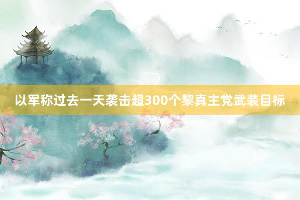 以军称过去一天袭击超300个黎真主党武装目标