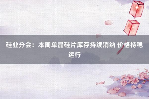 硅业分会：本周单晶硅片库存持续消纳 价格持稳运行