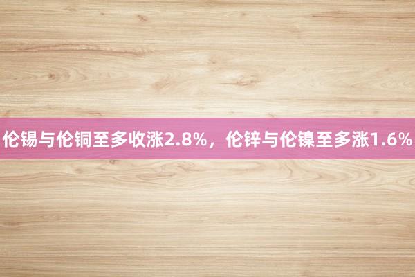 伦锡与伦铜至多收涨2.8%，伦锌与伦镍至多涨1.6%