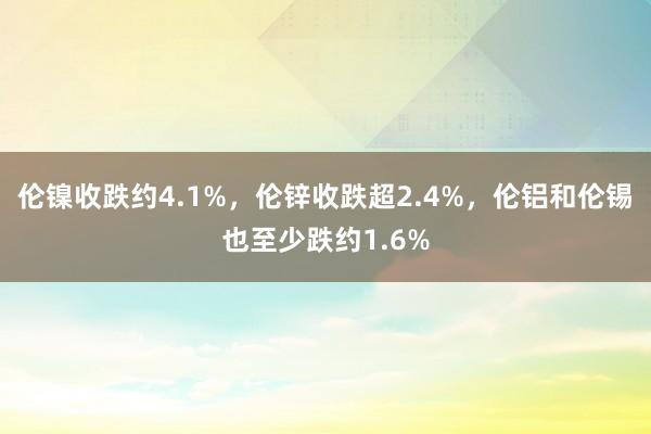 伦镍收跌约4.1%，伦锌收跌超2.4%，伦铝和伦锡也至少跌约1.6%