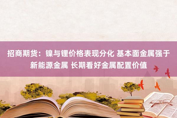 招商期货：镍与锂价格表现分化 基本面金属强于新能源金属 长期看好金属配置价值