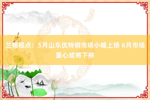 兰格视点：5月山东优特钢市场小幅上扬 6月市场重心或将下移