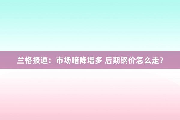 兰格报道：市场暗降增多 后期钢价怎么走？