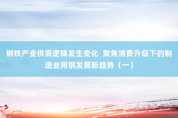 钢铁产业供需逻辑发生变化  聚焦消费升级下的制造业用钢发展新趋势（一）