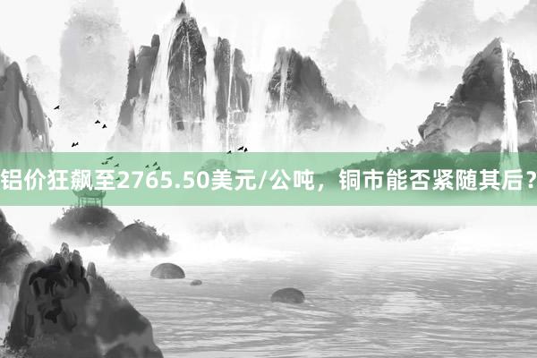 铝价狂飙至2765.50美元/公吨，铜市能否紧随其后？