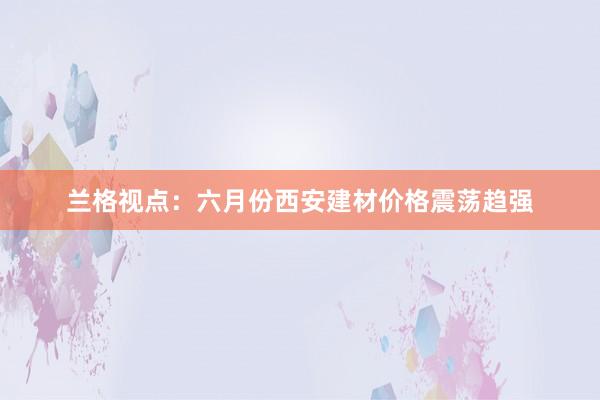 兰格视点：六月份西安建材价格震荡趋强